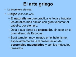 El arte griego
• La escultura clásica.
• Lisipo (390-318 AC).
   – El naturalismo que practica le lleva a trabajar
     los detalles más nimios con gran verismo: el
     cabello, por ejemplo.
   – Dota a sus obras de expresión, sin caer en el
     dramatismo de Escopas.
   – Será también muy imitado en el helenismo,
     especialmente en la representación de
     personajes musculados y con los músculos
     tensados.
 