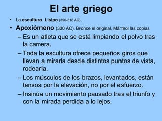El arte griego
•   La escultura. Lisipo (390-318 AC).
• Apoxiómeno (330 AC). Bronce el original. Mármol las copias
  – Es un atleta que se está limpiando el polvo tras
    la carrera.
  – Toda la escultura ofrece pequeños giros que
    llevan a mirarla desde distintos puntos de vista,
    rodearla.
  – Los músculos de los brazos, levantados, están
    tensos por la elevación, no por el esfuerzo.
  – Insinúa un movimiento pausado tras el triunfo y
    con la mirada perdida a lo lejos.
 