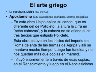 El arte griego
•   La escultura. Lisipo (390-318 AC).
• Apoxiómeno (330 AC) Bronce el original. Mármol las copias
  – En esta obra Lisipo aplica su canon, que es
    diferente del de Policleto: la altura la cifra en
    “ocho cabezas”, y la cabeza no se atiene a los
    tres tercios que estipuló Policleto.
  – Esta obra estuvo en los inicios del imperio de
    Roma delante de las termas de Agripa y allí se
    mantuvo mucho tiempo. Luego fue fundida y no
    nos quedan más que copias en mármol.
  – Influyó enormemente a través de esas copias,
    en el Renacimiento y luego en el Neoclasicismo
 