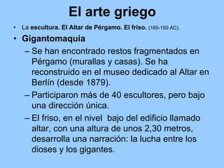 El arte griego
•   La escultura. El Altar de Pérgamo. El friso. (160-150 AC).
• Gigantomaquia
  – Se han encontrado restos fragmentados en
    Pérgamo (murallas y casas). Se ha
    reconstruido en el museo dedicado al Altar en
    Berlín (desde 1879).
  – Participaron más de 40 escultores, pero bajo
    una dirección única.
  – El friso, en el nivel bajo del edificio llamado
    altar, con una altura de unos 2,30 metros,
    desarrolla una narración: la lucha entre los
    dioses y los gigantes.
 