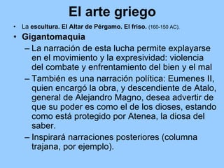El arte griego
•   La escultura. El Altar de Pérgamo. El friso. (160-150 AC).
• Gigantomaquia
  – La narración de esta lucha permite explayarse
    en el movimiento y la expresividad: violencia
    del combate y enfrentamiento del bien y el mal
  – También es una narración política: Eumenes II,
    quien encargó la obra, y descendiente de Atalo,
    general de Alejandro Magno, desea advertir de
    que su poder es como el de los dioses, estando
    como está protegido por Atenea, la diosa del
    saber.
  – Inspirará narraciones posteriores (columna
    trajana, por ejemplo).
 