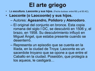 El arte griego
•   La escultura. Laoconte y sus hijos. (Fecha dudosa: entre160 y el 50 AC).
• Laoconte (o Laocoonte) y sus hijos.
   – Autores: Agesandro, Polidoro y Atenodoro.
   – El original del conjunto en bronce. Esta copia
     romana del siglo I DC, se descubrió en 1506 y, el
     brazo, en 1958. Su descubrimiento influyó en
     Miguel Ángel, que estaba presente cuando se
     desenterró.
   – Representa un episodio que se cuenta en la
     Ilíada, en la ciudad de Troya: Laoconte es un
     sacerdote troyano que se opone a que entre el
     Caballo en la ciudad. Poseidón, que protegía a
     los aqueos, le castigará…
 