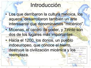 Introducción
• Los que derribaron la cultura minoica, los
  aqueos, desarrollaron también un arte
  interesante que denominamos “micénico”.
• Micenas, el centro de poder, y Tirinto son
  dos de los lugares más importantes.
• Hacia el 1200, los dorios, un pueblo
  indoeuropeo, que conoce el hierro,
  destruye la civilización micénica y los
  reemplaza.
 