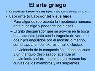 El arte griego
•   La escultura. Laoconte y sus hijos. (Fecha dudosa: entre160 y el 50 AC).
• Laoconte (o Laocoonte) y sus hijos.
   – Para algunos representa la impotencia humana
     ante el castigo y poder de los dioses.
   – El grito desgarrador que se adivina en la boca
     de Laoconte, junto con la tragedia de ver a sus
     dos hijos engullidos por el monstruo marino,
     son el summun del expresionismo clásico.
   – La violencia de la composición: líneas oblicuas
     y un triángulo desplazado, acentúa el
     movimiento y el dramatismo que marcan las
     curvas de los miembros y las serpientes.
 