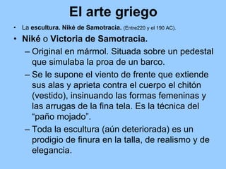 El arte griego
•   La escultura. Niké de Samotracia. (Entre220 y el 190 AC).
• Niké o Victoria de Samotracia.
  – Original en mármol. Situada sobre un pedestal
    que simulaba la proa de un barco.
  – Se le supone el viento de frente que extiende
    sus alas y aprieta contra el cuerpo el chitón
    (vestido), insinuando las formas femeninas y
    las arrugas de la fina tela. Es la técnica del
    “paño mojado”.
  – Toda la escultura (aún deteriorada) es un
    prodigio de finura en la talla, de realismo y de
    elegancia.
 