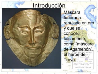 Introducción
          • Máscara
            funeraria
            repujada en oro
            y que se
            conoce,
            falsamente,
            como “máscara
            de Agamenón”,
            el héroe de
            Troya.
 