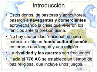 Introducción
• Estos dorios, de pastores y agricultores,
  pasaron a navegantes y comerciantes
  aprovechando la crisis que vivieron los
  fenicios ante la presión asiria.
• No hay una unidad “nacional” ni nada
  parecido: sólo un fondo cultural común
  en torno a una lengua y una religión.
• La rivalidad y las guerras son frecuentes.
• Hacia el 776 AC se establece un tiempo de
  paz religiosa, que incluye unos juegos.
 