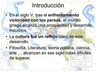 Introducción
• En el siglo V, tras el enfrentamiento
  victorioso con los persas, el mundo
  griego alcanzó una prosperidad y desarrollo
  inauditos.
• La cultura fue un reflejo claro de este
  desarrollo.
• Filosofía, Literatura, teoría política, ciencia,
  arte … alcanzan en ese siglo cotas difíciles
  de superar.
 