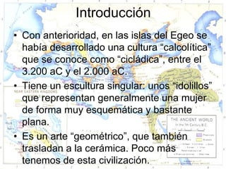 Introducción
• Con anterioridad, en las islas del Egeo se
  había desarrollado una cultura “calcolítica”
  que se conoce como “cicládica”, entre el
  3.200 aC y el 2.000 aC.
• Tiene un escultura singular: unos “idolillos”
  que representan generalmente una mujer
  de forma muy esquemática y bastante
  plana.
• Es un arte “geométrico”, que también
  trasladan a la cerámica. Poco más
  tenemos de esta civilización.
 