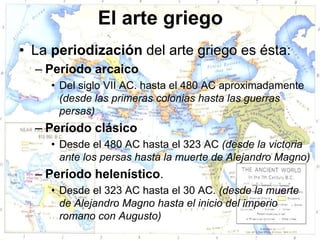 El arte griego
• La periodización del arte griego es ésta:
  – Período arcaico
     • Del siglo VII AC. hasta el 480 AC aproximadamente
       (desde las primeras colonias hasta las guerras
       persas)
  – Período clásico
     • Desde el 480 AC hasta el 323 AC (desde la victoria
       ante los persas hasta la muerte de Alejandro Magno)
  – Período helenístico.
     • Desde el 323 AC hasta el 30 AC. (desde la muerte
       de Alejandro Magno hasta el inicio del imperio
       romano con Augusto)
 