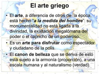 El arte griego
• El arte, a diferencia de otros de la época,
  está hecho “a la medida del hombre”: su
  monumentalidad no está ligada a la
  divinidad, la exaltación megalómana del
  poder o el capricho de un poderoso.
• Es un arte para disfrutar como espectador
  y ciudadano de la polis.
• El canon de belleza que se deriva de esto
  está sujeto a la armonía (proporción), a una
  escala humana y al naturalismo (verdad).
 
