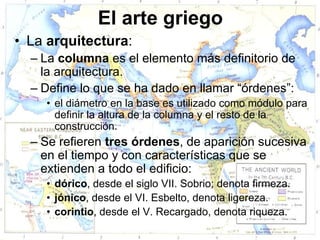 El arte griego
• La arquitectura:
  – La columna es el elemento más definitorio de
    la arquitectura.
  – Define lo que se ha dado en llamar “órdenes”:
    • el diámetro en la base es utilizado como módulo para
      definir la altura de la columna y el resto de la
      construcción.
  – Se refieren tres órdenes, de aparición sucesiva
    en el tiempo y con características que se
    extienden a todo el edificio:
    • dórico, desde el siglo VII. Sobrio; denota firmeza.
    • jónico, desde el VI. Esbelto, denota ligereza.
    • corintio, desde el V. Recargado, denota riqueza.
 