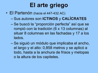 El arte griego
• El Partenón (hacia el 447-432 AC)
  – Sus autores son ICTINOS y CALÍCRATES
  – Se buscó la “proporción perfecta” así que se
    rompió con la tradición (6 x 13 columnas) al
    situar 8 columnas en las fachadas y 17 a los
    lados.
  – Se siguió un módulo que implicaba el ancho,
    el largo y el alto: 0,858 metros y se aplicó a
    todo, hasta a la anchura de frisos y metopas
    o la altura de los capiteles.
 