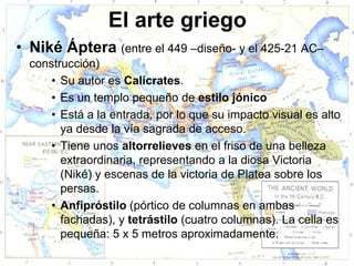 El arte griego
• Niké Áptera (entre el 449 –diseño- y el 425-21 AC–
  construcción)
      • Su autor es Calícrates.
      • Es un templo pequeño de estilo jónico
      • Está a la entrada, por lo que su impacto visual es alto
        ya desde la vía sagrada de acceso.
      • Tiene unos altorrelieves en el friso de una belleza
        extraordinaria, representando a la diosa Victoria
        (Niké) y escenas de la victoria de Platea sobre los
        persas.
      • Anfipróstilo (pórtico de columnas en ambas
        fachadas), y tetrástilo (cuatro columnas). La cella es
        pequeña: 5 x 5 metros aproximadamente.
 