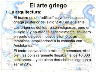 El arte griego
• La arquitectura:
  – El teatro es un “edificio” clave en la ciudad
    griega posterior del siglo V AC en adelante.
  – Los orígenes del teatro son religiosos, pero en
    el siglo V y en Atenas especialmente, se liberó
    en parte de esos motivos y tomó otras
    temáticas, ampliándose a la comedia con
    Aristófanes.
  – El teatro convocaba a miles de personas, si
    bien las polis raramente llegaban a los 10.000
    habitantes… y de pleno derecho no llegaban a
    ser el 20%.
 
