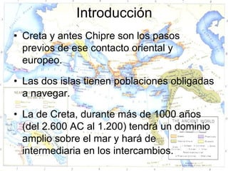 Introducción
• Creta y antes Chipre son los pasos
  previos de ese contacto oriental y
  europeo.

• Las dos islas tienen poblaciones obligadas
  a navegar.

• La de Creta, durante más de 1000 años
  (del 2.600 AC al 1.200) tendrá un dominio
  amplio sobre el mar y hará de
  intermediaria en los intercambios.
 