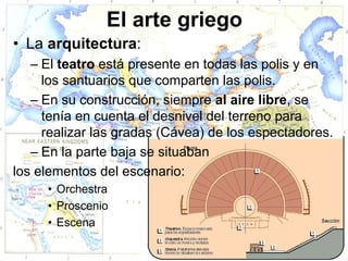 El arte griego
• La arquitectura:
   – El teatro está presente en todas las polis y en
     los santuarios que comparten las polis.
   – En su construcción, siempre al aire libre, se
     tenía en cuenta el desnivel del terreno para
     realizar las gradas (Cávea) de los espectadores.
   – En la parte baja se situaban
los elementos del escenario:
     • Orchestra
     • Proscenio
     • Escena
 