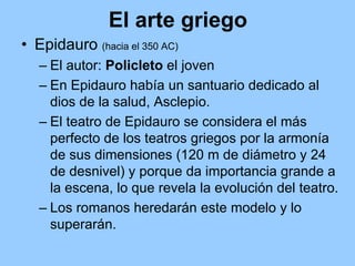 El arte griego
• Epidauro (hacia el 350 AC)
   – El autor: Policleto el joven
   – En Epidauro había un santuario dedicado al
     dios de la salud, Asclepio.
   – El teatro de Epidauro se considera el más
     perfecto de los teatros griegos por la armonía
     de sus dimensiones (120 m de diámetro y 24
     de desnivel) y porque da importancia grande a
     la escena, lo que revela la evolución del teatro.
   – Los romanos heredarán este modelo y lo
     superarán.
 