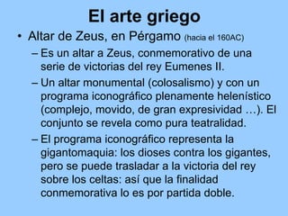 El arte griego
• Altar de Zeus, en Pérgamo (hacia el 160AC)
  – Es un altar a Zeus, conmemorativo de una
    serie de victorias del rey Eumenes II.
  – Un altar monumental (colosalismo) y con un
    programa iconográfico plenamente helenístico
    (complejo, movido, de gran expresividad …). El
    conjunto se revela como pura teatralidad.
  – El programa iconográfico representa la
    gigantomaquia: los dioses contra los gigantes,
    pero se puede trasladar a la victoria del rey
    sobre los celtas: así que la finalidad
    conmemorativa lo es por partida doble.
 