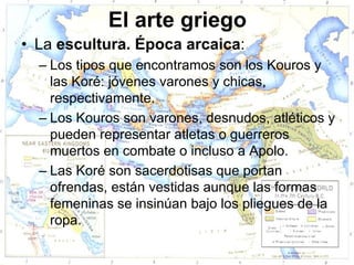 El arte griego
• La escultura. Época arcaica:
  – Los tipos que encontramos son los Kouros y
    las Koré: jóvenes varones y chicas,
    respectivamente.
  – Los Kouros son varones, desnudos, atléticos y
    pueden representar atletas o guerreros
    muertos en combate o incluso a Apolo.
  – Las Koré son sacerdotisas que portan
    ofrendas, están vestidas aunque las formas
    femeninas se insinúan bajo los pliegues de la
    ropa.
 