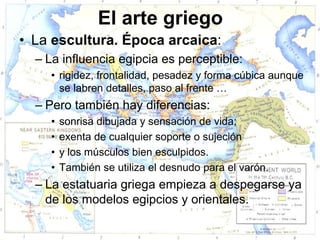 El arte griego
• La escultura. Época arcaica:
  – La influencia egipcia es perceptible:
     • rigidez, frontalidad, pesadez y forma cúbica aunque
       se labren detalles, paso al frente …
  – Pero también hay diferencias:
     •   sonrisa dibujada y sensación de vida;
     •   exenta de cualquier soporte o sujeción
     •   y los músculos bien esculpidos.
     •   También se utiliza el desnudo para el varón.
  – La estatuaria griega empieza a despegarse ya
    de los modelos egipcios y orientales.
 