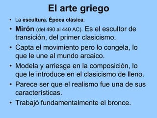 El arte griego
• La escultura. Época clásica:
• Mirón (del 490 al 440 AC). Es el escultor de
  transición, del primer clasicismo.
• Capta el movimiento pero lo congela, lo
  que le une al mundo arcaico.
• Modela y arriesga en la composición, lo
  que le introduce en el clasicismo de lleno.
• Parece ser que el realismo fue una de sus
  características.
• Trabajó fundamentalmente el bronce.
 