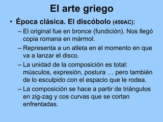 El arte griego
• Época clásica. El discóbolo (450AC):
  – El original fue en bronce (fundición). Nos llegó
    copia romana en mármol.
  – Representa a un atleta en el momento en que
    va a lanzar el disco.
  – La unidad de la composición es total:
    músculos, expresión, postura … pero también
    de lo esculpido con el espacio que le rodea.
  – La composición se hace a partir de triángulos
    en zig-zag y cos curvas que se cortan
    enfrentadas.
 