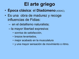 El arte griego
• Época clásica: el Diadúmeno (430AC).
• Es una obra de madurez y recoge
  influencias de Fidias:
  – en el detallismo naturalista;
  – la mayor libertad expresiva:
     •   sonrisa de satisfacción,
     •   brazos levantados,
     •   mejor acabado en la musculatura
     •   y una mayor sensación de movimiento o ritmo.
 