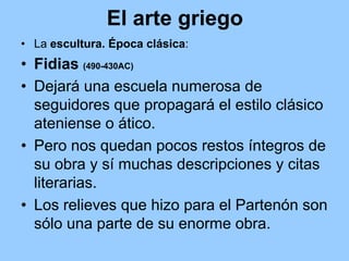El arte griego
• La escultura. Época clásica:
• Fidias (490-430AC)
• Dejará una escuela numerosa de
  seguidores que propagará el estilo clásico
  ateniense o ático.
• Pero nos quedan pocos restos íntegros de
  su obra y sí muchas descripciones y citas
  literarias.
• Los relieves que hizo para el Partenón son
  sólo una parte de su enorme obra.
 