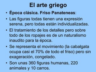 El arte griego
• Época clásica. Friso Panateneas:
• Las figuras todas tienen una expresión
  serena, pero todas están individualizadas.
• El tratamiento de los detalles pero sobre
  todo de los ropajes es de un naturalismo
  inaudito para la época.
• Se representa el movimiento (la cabalgata
  ocupa casi el 70% de todo el friso) pero sin
  exageración, congelado.
• Son unas 360 figuras humanas, 220
  animales y 10 carros.
 