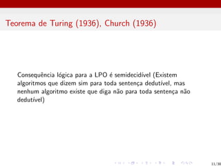 Teorema de Turing (1936), Church (1936)
Consequência lógica para a LPO é semidecidı́vel (Existem
algoritmos que dizem sim para toda sentença dedutı́vel, mas
nenhum algoritmo existe que diga não para toda sentença não
dedutı́vel)
11/38
 