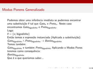 Modus Ponens Generalizado
Podemos obter uma inferência imediata se pudermos encontrar
uma substituição θ tal que Gatox e Pretox . Neste caso
encontramos Gatobigodinho e Pretobigodinho.
Logo:
θ = {x/bigodinho}
Então temos e expressão instanciada (Aplicada a substituição):
Gatobigodinho ∧ Pretobigodinho → Bonitobigodinho
Temos também:
Gatobigodinho e também Pretobigodinho Aplicando o Modos Pones
teremos como consequência:
Bonitobigodinho
Que é o que querı́amos saber...
13/38
 