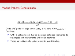 Modus Ponens Generalizado
p10, p20, . . . , pn0, (p1 ∧ p2 ∧ . . . ∧ pn → q)
qθ
Onde, P10 pode ser algo como Gatox e P1 seria Gatobigodinho
Detalhes:
I GMP é utilizado com KB de cláusulas definidas (conjunto de
disjunções com exatamente um literal positivo)
I Todas as variáveis são universalmente quantificadas.
14/38
 