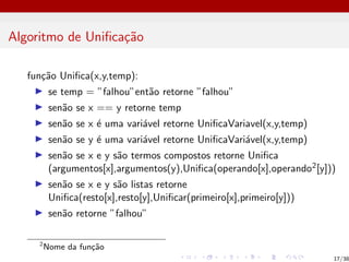 Algoritmo de Unificação
função Unifica(x,y,temp):
I se temp = ”falhou”então retorne ”falhou”
I senão se x == y retorne temp
I senão se x é uma variável retorne UnificaVariavel(x,y,temp)
I senão se y é uma variável retorne UnificaVariável(x,y,temp)
I senão se x e y são termos compostos retorne Unifica
(argumentos[x],argumentos(y),Unifica(operando[x],operando2[y]))
I senão se x e y são listas retorne
Unifica(resto[x],resto[y],Unificar(primeiro[x],primeiro[y]))
I senão retorne ”falhou”
2
Nome da função
17/38
 