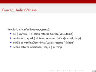 Funçao UnificaVariável
função UnificaVariável(var,x,temp):
I se { var/val } ∈ temp retorne Unifica(val,x,temp)
I senão se { x/val } ∈ temp retorne Unifica(var,val,temp)
I senão se verificaOcorrência(var,x) retorne ”falhou”
I senão retorne adicionar{ var/x } a temp
18/38
 