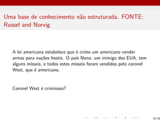 Uma base de conhecimento não estruturada. FONTE:
Russel and Norvig
A lei americana estabelece que é crime um americano vender
armas para nações hostis. O paı́s Nono, um inimigo dos EUA, tem
alguns mı́sseis, e todos estes mı́sseis foram vendidos pelo coronel
West, que é americano.
Coronel West é criminoso?
19/38
 