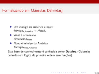 Formalizando em Cláusulas Definidas]
I Um inimigo da América é hostil
Inimigox,America → Hostilx
I West é americano
AmericanoWest
I Nono é inimigo da América
InimigoNono,America
Esta base de conhecimento é conhecida como Datalog (Cláusulas
definidas em lógica de primeira ordem sem funções)
22/38
 