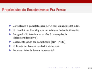 Propriedades do Encadeamento Pra Frente
I Consistente e completo para LPO com cláusulas definidas.
I EF conclui um Datalog em um número finito de iterações.
I Em geral não termina se α não é consequência
lógica(semidescidı́vel).
I Casamento pode ser complicado (NP-HARD)
I Utilizado em bancos de dados dedutivos.
I Pode ser feito de forma incremental
32/38
 