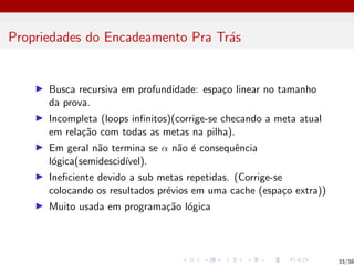 Propriedades do Encadeamento Pra Trás
I Busca recursiva em profundidade: espaço linear no tamanho
da prova.
I Incompleta (loops infinitos)(corrige-se checando a meta atual
em relação com todas as metas na pilha).
I Em geral não termina se α não é consequência
lógica(semidescidı́vel).
I Ineficiente devido a sub metas repetidas. (Corrige-se
colocando os resultados prévios em uma cache (espaço extra))
I Muito usada em programação lógica
33/38
 