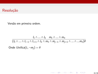 Resolução
Versão em primeira ordem.
l1 ∧ ... ∧ lk m1 ∧ ... ∧ mn
(l1 ∧ ... ∧ li−1 ∧ li+1 ∧ lk ∧ m1 ∧ mj−1 ∧ mj+1 ∧ ... ∧ ...mn)θ
Onde Unifica(li , ¬mj ) = θ
34/38
 