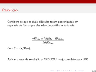 Resolução
Considera-se que as duas cláusulas foram padronizadas em
separado de forma que elas não compartilham variáveis.
¬Ricox ∧ Infelizx RicoKen
InfelizKen
Com θ = {x/Ken}.
Aplicar passos de resolução a FNC(KB ∧ ¬α); completo para LPO
35/38
 