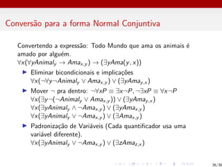 Conversão para a forma Normal Conjuntiva
Convertendo a expressão: Todo Mundo que ama os animais é
amado por alguém.
∀x(∀yAnimaly → Amax,y ) → (∃yAma(y, x))
I Eliminar bicondicionais e implicações
∀x(¬∀y¬Animaly ∨ Amax,y ) ∨ (∃yAmay,x )
I Mover ¬ pra dentro: ¬∀xP ≡ ∃x¬P, ¬∃xP ≡ ∀x¬P
∀x(∃y¬(¬Animaly ∨ Amax,y )) ∨ (∃yAmay,x )
∀x(∃yAnimaly ∧ ¬Amax,y ) ∨ (∃yAmax,y )
∀x(∃yAnimaly ∨ ¬Amax,y ) ∨ (∃Amax,y )
I Padronização de Variáveis (Cada quantificador usa uma
variável diferente).
∀x(∃yAnimaly ∨ ¬Amax,y ) ∨ (∃zAmaz,x )
36/38
 