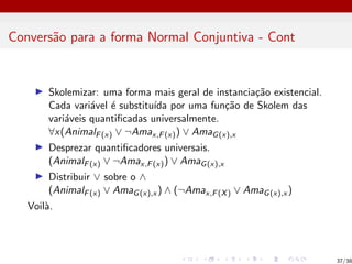Conversão para a forma Normal Conjuntiva - Cont
I Skolemizar: uma forma mais geral de instanciação existencial.
Cada variável é substituı́da por uma função de Skolem das
variáveis quantificadas universalmente.
∀x(AnimalF(x) ∨ ¬Amax,F(x)) ∨ AmaG(x),x
I Desprezar quantificadores universais.
(AnimalF(x) ∨ ¬Amax,F(x)) ∨ AmaG(x),x
I Distribuir ∨ sobre o ∧
(AnimalF(x) ∨ AmaG(x),x ) ∧ (¬Amax,F(X) ∨ AmaG(x),x )
Voilà.
37/38
 