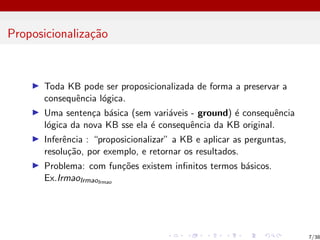 Proposicionalização
I Toda KB pode ser proposicionalizada de forma a preservar a
consequência lógica.
I Uma sentença básica (sem variáveis - ground) é consequência
lógica da nova KB sse ela é consequência da KB original.
I Inferência : “proposicionalizar” a KB e aplicar as perguntas,
resolução, por exemplo, e retornar os resultados.
I Problema: com funções existem infinitos termos básicos.
Ex.IrmaoIrmaoIrmao
7/38
 