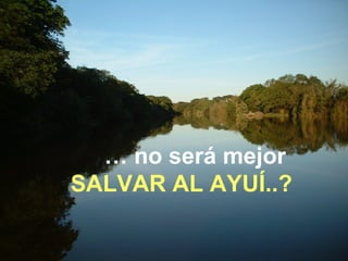 … no será mejor 
SALVAR AL AYUÍ..? 
 