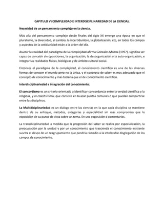 CAPITULO V (COMPLEJIDAD E INTERDISCIPLINARIEDAD DE LA CIENCIA).

Necesidad de un pensamiento complejo en la ciencia.

Más allá del pensamiento complejo desde finales del siglo XX emerge una época en que el
pluralismo, la diversidad, el cambio, la incertidumbre, la globalización, etc, en todos los campos
y aspectos de la cotidianidad están a la orden del día.

Asumir la realidad del paradigma de la complejidad afirma Gonzales Moena (1997), significa ser
capaz de concebir sin oposiciones, la organización, la desorganización y la auto-organización, e
integrar las realidades físicas, biológicas y de ámbito cultural social.

Entonces el paradigma de la complejidad, el conocimiento científico es una de las diversas
formas de conocer el mundo pero no la única, y el concepto de saber es mas adecuado que el
concepto de conocimiento y mas todavía que el de conocimiento científico.

Interdisciplinariedad e integración del conocimiento.

El concordismo es un criterio orientado a identificar concordancia entre la verdad científica y la
religiosa, y el colectivismo, que consiste en buscar puntos comunes o que puedan compartirse
entre las disciplinas.

La Multidiciplinariedad es un dialogo entre las ciencias en la que cada disciplina se mantiene
dentro de su enfoque, métodos, categorías y especialidad sin mas compromiso que la
exposición de su punto de vista sobre un tema. En una exposición d comentarios.

La transdiciplinariedad a medida que la progresión del saber se realiza por especialización, la
preocupación por la unidad y por un conocimiento que trascienda el conocimiento existente
suscita el deseo de un reagrupamiento que pondría remedio a la intolerable disgregación de los
campos de conocimiento.
 