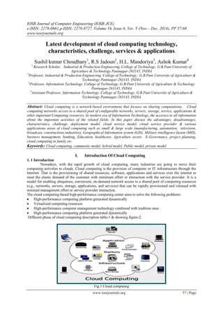 IOSR Journal of Computer Engineering (IOSR-JCE)
e-ISSN: 2278-0661,p-ISSN: 2278-8727, Volume 16, Issue 6, Ver. V (Nov – Dec. 2014), PP 57-68
www.iosrjournals.org
www.iosrjournals.org 57 | Page
Latest development of cloud computing technology,
characteristics, challenge, services & applications
Sushil kumar Choudhary1
, R.S Jadoun2
, H.L. Mandoriya3
, Ashok Kumar4
1
Research Scholar, Industrial & Production Engineering, College of Technology, G.B.Pant University of
Agriculture & Technology Pantnagar-263145, INDIA
2
Professor, Industrial & Production Engineering, College of Technology, G.B.Pant University of Agriculture &
Technology Pantnagar-263145, INDIA
3
Professor, Information Technology, College of Technology, G.B.Pant University of Agriculture & Technology
Pantnagar-263145, INDIA
4
Assistant Professor, Information Technology, College of Technology, G.B.Pant University of Agriculture &
Technology Pantnagar-263145, INDIA
Abstract: Cloud computing is a network-based environment that focuses on sharing computations, Cloud
computing networks access to a shared pool of configurable networks, servers, storage, service, applications &
other important Computing resources. In modern era of Information Technology, the accesses to all information
about the important activities of the related fields. In this paper discuss the advantages, disadvantages,
characteristics, challenge, deployment model, cloud service model, cloud service provider & various
applications areas of cloud computing such as small & large scale (manufacturing, automation, television,
broadcast, constructions industries), Geographical Information system (GIS), Military intelligence fusion (MIS),
business management, banking, Education, healthcare, Agriculture sector, E-Governance, project planning,
cloud computing in family etc.
Keywords: Cloud computing, community model, hybrid model, Public model, private model
I. Introduction Of Cloud Computing
1. 1 Introduction
Nowadays, with the rapid growth of cloud computing, many industries are going to move their
computing activities to clouds. Cloud computing is the provision of computer or IT infrastructure through the
Internet. That is the provisioning of shared resources, software, applications and services over the internet to
meet the elastic demand of the customer with minimum effort or interaction with the service provider. It is a
model for enabling ubiquitous, convenient, on-demand network access to a shared pool of computing resources
(e.g., networks, servers, storage, applications, and services) that can be rapidly provisioned and released with
minimal management effort or service provider interaction.
The cloud computing-based high-performance computing center aims to solve the following problems:
 High-performance computing platform generated dynamically
 Virtualized computing resources
 High-performance computer management technology combined with tradition ones
 High-performance computing platform generated dynamically
Different phase of cloud computing description table-1 & showing figure-2.
Fig.1 Cloud computing
 