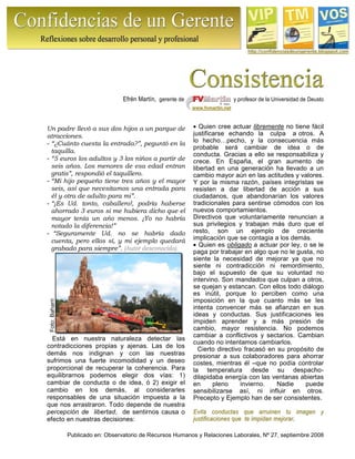 Publicado en: Observatorio de Recursos Humanos y Relaciones Laborales, Nº 27, septiembre 2008
Foto:Baharri http://confidenciasdeungerente.blogspot.com
Efrén Martín, gerente de y profesor de la Universidad de Deusto
www.fvmartin.net
Un padre llevó a sus dos hijos a un parque de
atracciones.
- “¿Cuánto cuesta la entrada?”, peguntó en la
taquilla.
- “5 euros los adultos y 3 los niños a partir de
seis años. Los menores de esa edad entran
gratis”, respondió el taquillero.
- “Mi hijo pequeño tiene tres años y el mayor
seis, así que necesitamos una entrada para
él y otra de adulto para mi”.
- “¡Es Ud. tonto, caballero!, podría haberse
ahorrado 3 euros si me hubiera dicho que el
mayor tenía un año menos. ¡Yo no habría
notado la diferencia!”
- “Seguramente Ud. no se habría dado
cuenta, pero ellos sí, y mi ejemplo quedará
grabado para siempre”. (Autor desconocido).
Está en nuestra naturaleza detectar las
contradicciones propias y ajenas. Las de los
demás nos indignan y con las nuestras
sufrimos una fuerte incomodidad y un deseo
proporcional de recuperar la coherencia. Para
equilibrarnos podemos elegir dos vías: 1)
cambiar de conducta o de idea, ó 2) exigir el
cambio en los demás, al considerarles
responsables de una situación impuesta a la
que nos arrastraron. Todo depende de nuestra
percepción de libertad, de sentirnos causa o
efecto en nuestras decisiones:
Quien cree actuar libremente no tiene fácil
justificarse echando la culpa a otros. A
lo hecho…pecho, y la consecuencia más
probable será cambiar de idea o de
conducta. Gracias a ello se responsabiliza y
crece. En España, el gran aumento de
libertad en una generación ha llevado a un
cambio mayor aún en las actitudes y valores.
Y por la misma razón, países integristas se
resisten a dar libertad de acción a sus
ciudadanos, que abandonarían los valores
tradicionales para sentirse cómodos con los
nuevos comportamientos.
Directivos que voluntariamente renuncian a
sus privilegios y trabajan más duro que el
resto, son un ejemplo de creciente
implicación que se contagia a los demás.
Quien es obligado a actuar por ley, o se le
paga por trabajar en algo que no le gusta, no
siente la necesidad de mejorar ya que no
siente ni contradicción ni remordimiento,
bajo el supuesto de que su voluntad no
intervino. Son mandados que culpan a otros,
se quejan y estancan. Con ellos todo diálogo
es inútil, porque lo perciben como una
imposición en la que cuanto más se les
intenta convencer más se afianzan en sus
ideas y conductas. Sus justificaciones les
impiden aprender y a más presión de
cambio, mayor resistencia. No podemos
cambiar a conflictivos y sectarios. Cambian
cuando no intentamos cambiarlos.
Cierto directivo fracasó en su propósito de
presionar a sus colaboradores para ahorrar
costes, mientras él –que no podía controlar
la temperatura desde su despacho-
dilapidaba energía con las ventanas abiertas
en pleno invierno. Nadie puede
sensibilizarse así, ni influir en otros.
Precepto y Ejemplo han de ser consistentes.
EEvviittaa ccoonndduuccttaass qquuee aarrrruuiinneenn ttuu iimmaaggeenn yy
jjuussttiiffiiccaacciioonneess qquuee ttee iimmppiiddaann mmeejjoorraarr.
 