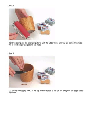 Step 3




Roll the coating and the arranged patterns with the rubber roller until you get a smooth surface -
this is how the tiger-eye patterns are made.



Step 4




Cut off the overlapping FIMO at the top and the bottom of the jar and straighten the edges using
the cutter.
 