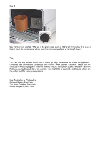 Step 5




Now harden your finished FIMO jar in the pre-heated oven at 130°C for 30 minutes. It is a good
idea to check the temperature with an oven thermometer (available at handicraft shops).



Tips:

You can use any leftover FIMO soft to make gift tags, ornaments for flower arrangements,
Christmas tree decorations, giveaways and various other objects. Attractive effects can be
achieved by kneading together different metallic colours, rolling them out to a sheet of 4 to 5mm
thickness, and cutting out stars, for example - you might like to start with real leaves, which are
the perfect motif for autumn decorations.



Idea, Realisation u. Photostyling
Hufnagel-Design, Forchheim.
Text: Katja Gäbelein, Forchheim
Photos: Burger Studios, Fürth
 